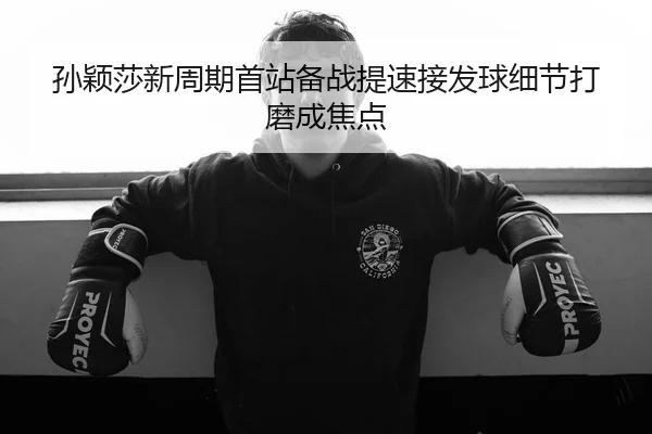 孙颖莎新周期首站备战提速接发球细节打磨成焦点