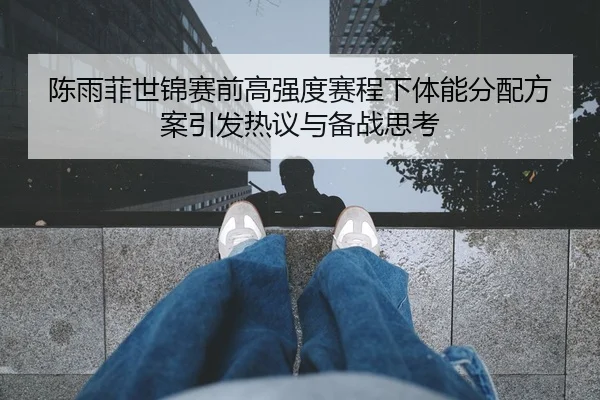 陈雨菲世锦赛前高强度赛程下体能分配方案引发热议与备战思考